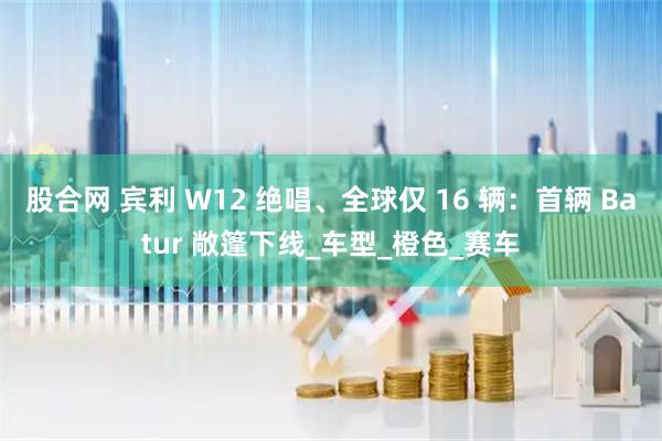 股合网 宾利 W12 绝唱、全球仅 16 辆:首辆 Batur 敞篷下线_车型_橙色_赛车