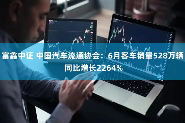 富鑫中证 中国汽车流通协会：6月客车销量528万辆 同比增长2264%