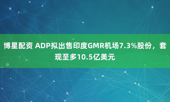 博星配资 ADP拟出售印度GMR机场7.3%股份，套现至多10.5亿美元