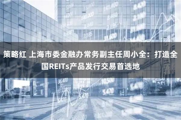策略红 上海市委金融办常务副主任周小全:打造全国REITs产品发行交易首选地