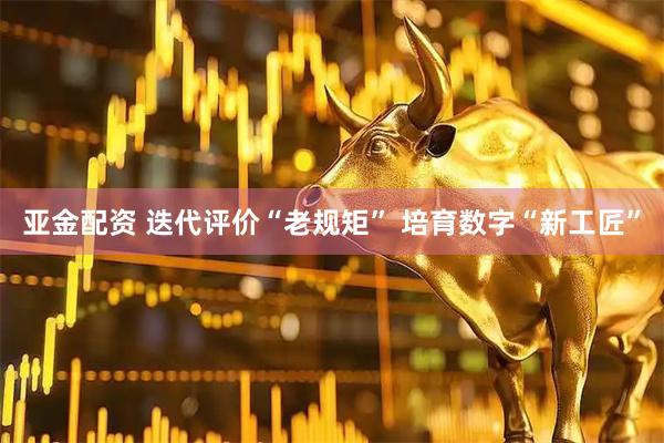 亚金配资 迭代评价“老规矩” 培育数字“新工匠”