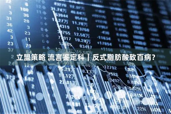 立盟策略 流言鉴定科｜反式脂肪酸致百病？