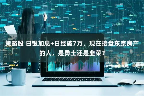策略股 日银加息+日经破7万，现在接盘东京房产的人，是勇士还是韭菜？