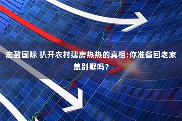 宏盈国际 扒开农村建房热热的真相:你准备回老家盖别墅吗？