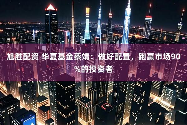 旭胜配资 华夏基金蔡靖：做好配置，跑赢市场90%的投资者