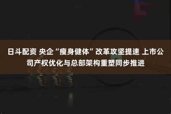 日斗配资 央企“瘦身健体”改革攻坚提速 上市公司产权优化与总部架构重塑同步推进