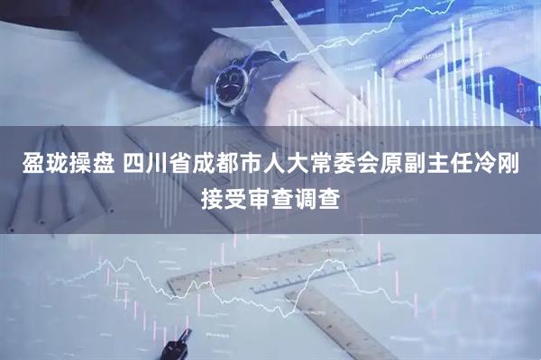 盈珑操盘 四川省成都市人大常委会原副主任冷刚接受审查调查